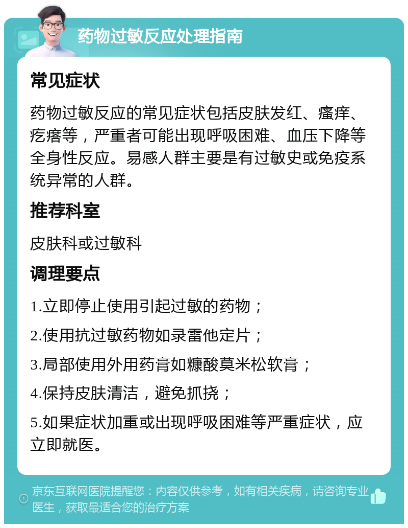 药物过敏反应处理指南 常见症状 药物过敏反应的常见症状包括皮肤发红、瘙痒、疙瘩等，严重者可能出现呼吸困难、血压下降等全身性反应。易感人群主要是有过敏史或免疫系统异常的人群。 推荐科室 皮肤科或过敏科 调理要点 1.立即停止使用引起过敏的药物； 2.使用抗过敏药物如录雷他定片； 3.局部使用外用药膏如糠酸莫米松软膏； 4.保持皮肤清洁，避免抓挠； 5.如果症状加重或出现呼吸困难等严重症状，应立即就医。