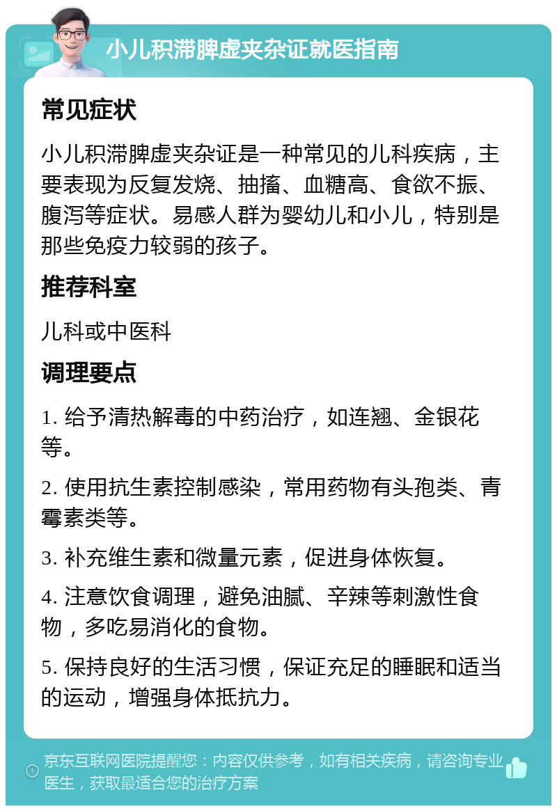 小儿积滞脾虚夹杂证就医指南 常见症状 小儿积滞脾虚夹杂证是一种常见的儿科疾病，主要表现为反复发烧、抽搐、血糖高、食欲不振、腹泻等症状。易感人群为婴幼儿和小儿，特别是那些免疫力较弱的孩子。 推荐科室 儿科或中医科 调理要点 1. 给予清热解毒的中药治疗，如连翘、金银花等。 2. 使用抗生素控制感染，常用药物有头孢类、青霉素类等。 3. 补充维生素和微量元素，促进身体恢复。 4. 注意饮食调理，避免油腻、辛辣等刺激性食物，多吃易消化的食物。 5. 保持良好的生活习惯，保证充足的睡眠和适当的运动，增强身体抵抗力。