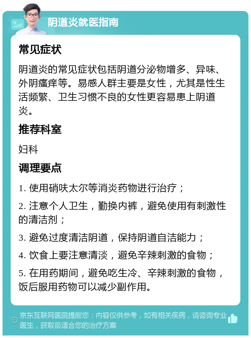 阴道炎就医指南 常见症状 阴道炎的常见症状包括阴道分泌物增多、异味、外阴瘙痒等。易感人群主要是女性，尤其是性生活频繁、卫生习惯不良的女性更容易患上阴道炎。 推荐科室 妇科 调理要点 1. 使用硝呋太尔等消炎药物进行治疗； 2. 注意个人卫生，勤换内裤，避免使用有刺激性的清洁剂； 3. 避免过度清洁阴道，保持阴道自洁能力； 4. 饮食上要注意清淡，避免辛辣刺激的食物； 5. 在用药期间，避免吃生冷、辛辣刺激的食物，饭后服用药物可以减少副作用。