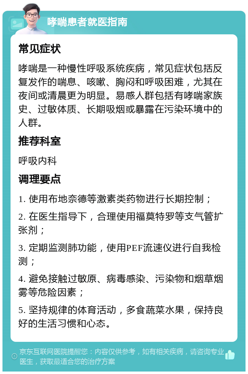 哮喘患者就医指南 常见症状 哮喘是一种慢性呼吸系统疾病，常见症状包括反复发作的喘息、咳嗽、胸闷和呼吸困难，尤其在夜间或清晨更为明显。易感人群包括有哮喘家族史、过敏体质、长期吸烟或暴露在污染环境中的人群。 推荐科室 呼吸内科 调理要点 1. 使用布地奈德等激素类药物进行长期控制； 2. 在医生指导下，合理使用福莫特罗等支气管扩张剂； 3. 定期监测肺功能，使用PEF流速仪进行自我检测； 4. 避免接触过敏原、病毒感染、污染物和烟草烟雾等危险因素； 5. 坚持规律的体育活动，多食蔬菜水果，保持良好的生活习惯和心态。