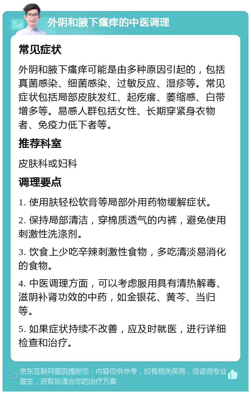 外阴和腋下瘙痒的中医调理 常见症状 外阴和腋下瘙痒可能是由多种原因引起的，包括真菌感染、细菌感染、过敏反应、湿疹等。常见症状包括局部皮肤发红、起疙瘩、萎缩感、白带增多等。易感人群包括女性、长期穿紧身衣物者、免疫力低下者等。 推荐科室 皮肤科或妇科 调理要点 1. 使用肤轻松软膏等局部外用药物缓解症状。 2. 保持局部清洁，穿棉质透气的内裤，避免使用刺激性洗涤剂。 3. 饮食上少吃辛辣刺激性食物，多吃清淡易消化的食物。 4. 中医调理方面，可以考虑服用具有清热解毒、滋阴补肾功效的中药，如金银花、黄芩、当归等。 5. 如果症状持续不改善，应及时就医，进行详细检查和治疗。