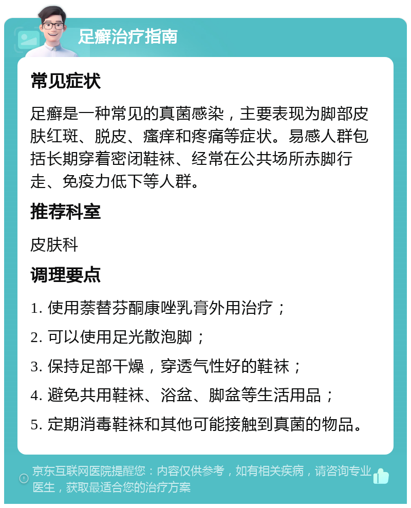 足癣治疗指南 常见症状 足癣是一种常见的真菌感染，主要表现为脚部皮肤红斑、脱皮、瘙痒和疼痛等症状。易感人群包括长期穿着密闭鞋袜、经常在公共场所赤脚行走、免疫力低下等人群。 推荐科室 皮肤科 调理要点 1. 使用萘替芬酮康唑乳膏外用治疗； 2. 可以使用足光散泡脚； 3. 保持足部干燥，穿透气性好的鞋袜； 4. 避免共用鞋袜、浴盆、脚盆等生活用品； 5. 定期消毒鞋袜和其他可能接触到真菌的物品。