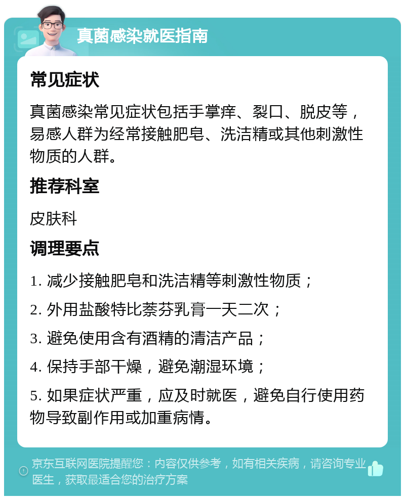 真菌感染就医指南 常见症状 真菌感染常见症状包括手掌痒、裂口、脱皮等，易感人群为经常接触肥皂、洗洁精或其他刺激性物质的人群。 推荐科室 皮肤科 调理要点 1. 减少接触肥皂和洗洁精等刺激性物质； 2. 外用盐酸特比萘芬乳膏一天二次； 3. 避免使用含有酒精的清洁产品； 4. 保持手部干燥，避免潮湿环境； 5. 如果症状严重，应及时就医，避免自行使用药物导致副作用或加重病情。