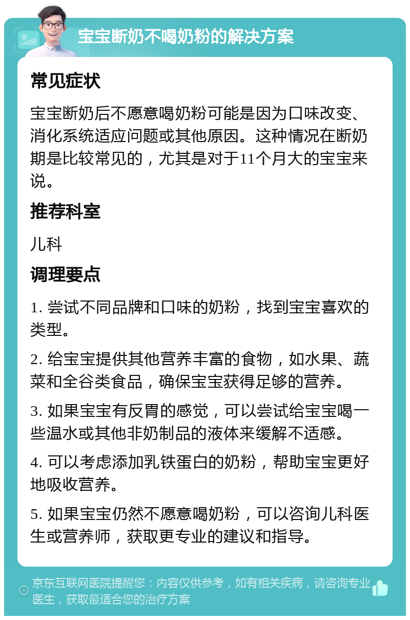 宝宝断奶不喝奶粉的解决方案 常见症状 宝宝断奶后不愿意喝奶粉可能是因为口味改变、消化系统适应问题或其他原因。这种情况在断奶期是比较常见的，尤其是对于11个月大的宝宝来说。 推荐科室 儿科 调理要点 1. 尝试不同品牌和口味的奶粉，找到宝宝喜欢的类型。 2. 给宝宝提供其他营养丰富的食物，如水果、蔬菜和全谷类食品，确保宝宝获得足够的营养。 3. 如果宝宝有反胃的感觉，可以尝试给宝宝喝一些温水或其他非奶制品的液体来缓解不适感。 4. 可以考虑添加乳铁蛋白的奶粉，帮助宝宝更好地吸收营养。 5. 如果宝宝仍然不愿意喝奶粉，可以咨询儿科医生或营养师，获取更专业的建议和指导。