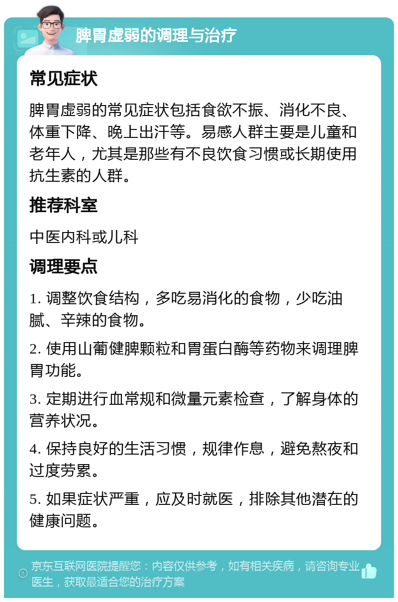 脾胃虚弱的调理与治疗 常见症状 脾胃虚弱的常见症状包括食欲不振、消化不良、体重下降、晚上出汗等。易感人群主要是儿童和老年人，尤其是那些有不良饮食习惯或长期使用抗生素的人群。 推荐科室 中医内科或儿科 调理要点 1. 调整饮食结构，多吃易消化的食物，少吃油腻、辛辣的食物。 2. 使用山葡健脾颗粒和胃蛋白酶等药物来调理脾胃功能。 3. 定期进行血常规和微量元素检查，了解身体的营养状况。 4. 保持良好的生活习惯，规律作息，避免熬夜和过度劳累。 5. 如果症状严重，应及时就医，排除其他潜在的健康问题。