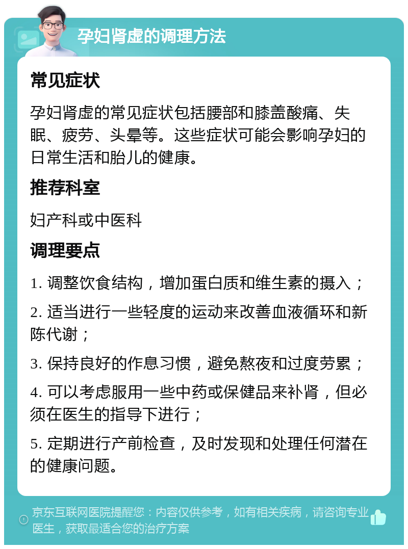 孕妇肾虚的调理方法 常见症状 孕妇肾虚的常见症状包括腰部和膝盖酸痛、失眠、疲劳、头晕等。这些症状可能会影响孕妇的日常生活和胎儿的健康。 推荐科室 妇产科或中医科 调理要点 1. 调整饮食结构，增加蛋白质和维生素的摄入； 2. 适当进行一些轻度的运动来改善血液循环和新陈代谢； 3. 保持良好的作息习惯，避免熬夜和过度劳累； 4. 可以考虑服用一些中药或保健品来补肾，但必须在医生的指导下进行； 5. 定期进行产前检查，及时发现和处理任何潜在的健康问题。