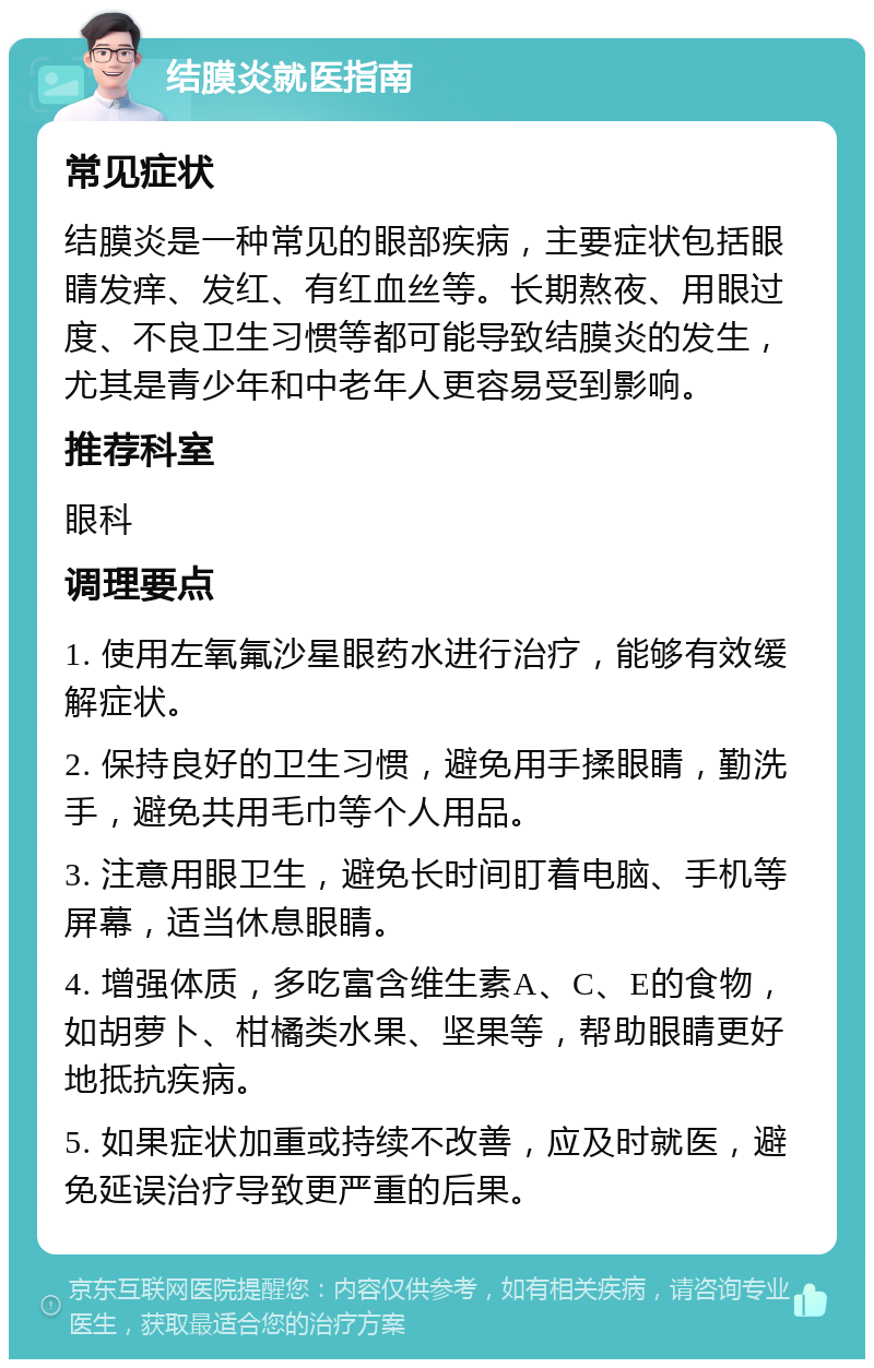 结膜炎就医指南 常见症状 结膜炎是一种常见的眼部疾病，主要症状包括眼睛发痒、发红、有红血丝等。长期熬夜、用眼过度、不良卫生习惯等都可能导致结膜炎的发生，尤其是青少年和中老年人更容易受到影响。 推荐科室 眼科 调理要点 1. 使用左氧氟沙星眼药水进行治疗，能够有效缓解症状。 2. 保持良好的卫生习惯，避免用手揉眼睛，勤洗手，避免共用毛巾等个人用品。 3. 注意用眼卫生，避免长时间盯着电脑、手机等屏幕，适当休息眼睛。 4. 增强体质，多吃富含维生素A、C、E的食物，如胡萝卜、柑橘类水果、坚果等，帮助眼睛更好地抵抗疾病。 5. 如果症状加重或持续不改善，应及时就医，避免延误治疗导致更严重的后果。