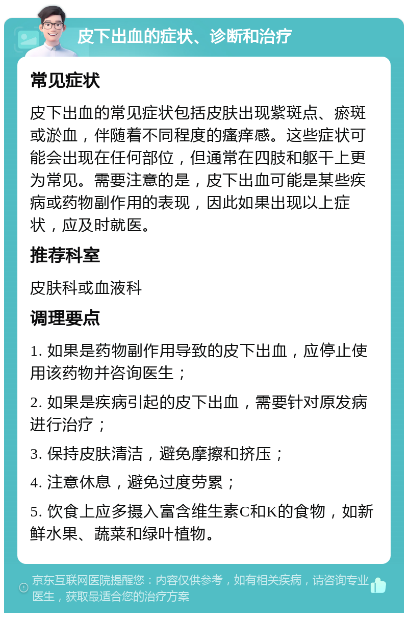 皮下出血的症状、诊断和治疗 常见症状 皮下出血的常见症状包括皮肤出现紫斑点、瘀斑或淤血，伴随着不同程度的瘙痒感。这些症状可能会出现在任何部位，但通常在四肢和躯干上更为常见。需要注意的是，皮下出血可能是某些疾病或药物副作用的表现，因此如果出现以上症状，应及时就医。 推荐科室 皮肤科或血液科 调理要点 1. 如果是药物副作用导致的皮下出血，应停止使用该药物并咨询医生； 2. 如果是疾病引起的皮下出血，需要针对原发病进行治疗； 3. 保持皮肤清洁，避免摩擦和挤压； 4. 注意休息，避免过度劳累； 5. 饮食上应多摄入富含维生素C和K的食物，如新鲜水果、蔬菜和绿叶植物。