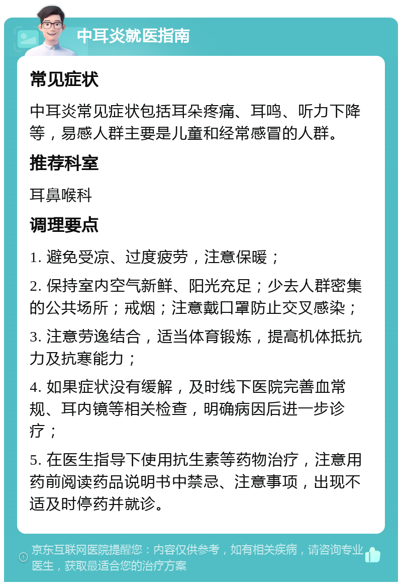 中耳炎就医指南 常见症状 中耳炎常见症状包括耳朵疼痛、耳鸣、听力下降等，易感人群主要是儿童和经常感冒的人群。 推荐科室 耳鼻喉科 调理要点 1. 避免受凉、过度疲劳，注意保暖； 2. 保持室内空气新鲜、阳光充足；少去人群密集的公共场所；戒烟；注意戴口罩防止交叉感染； 3. 注意劳逸结合，适当体育锻炼，提高机体抵抗力及抗寒能力； 4. 如果症状没有缓解，及时线下医院完善血常规、耳内镜等相关检查，明确病因后进一步诊疗； 5. 在医生指导下使用抗生素等药物治疗，注意用药前阅读药品说明书中禁忌、注意事项，出现不适及时停药并就诊。