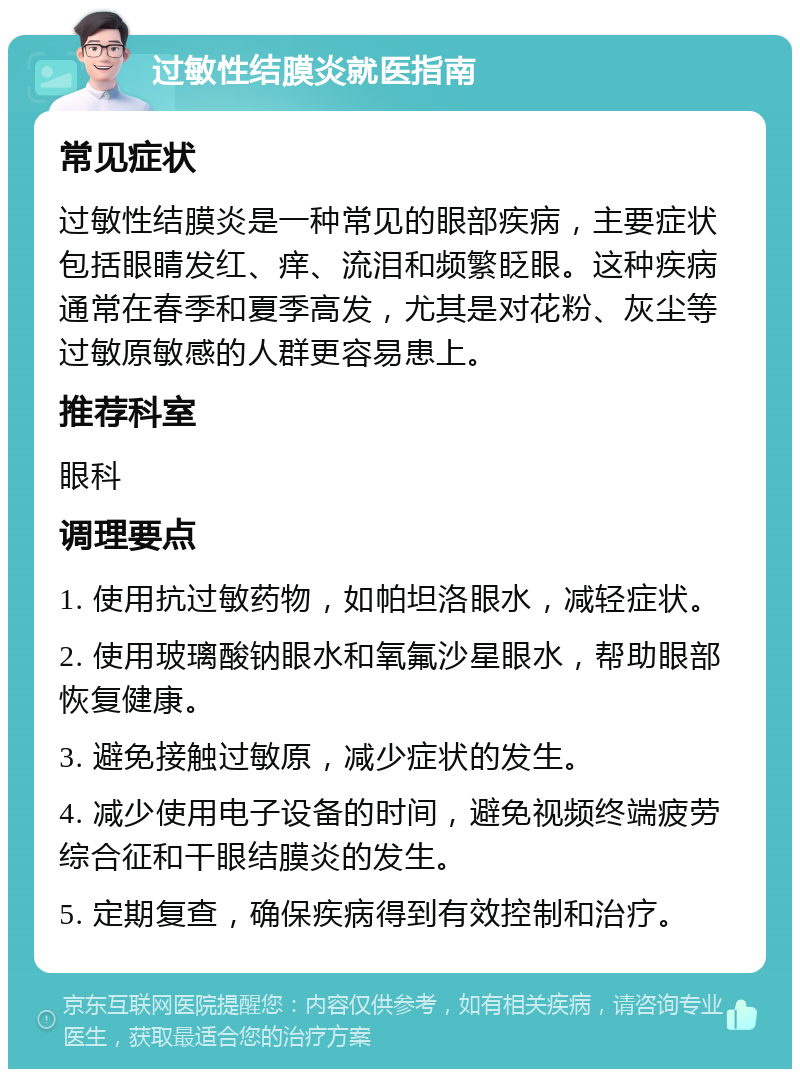 过敏性结膜炎就医指南 常见症状 过敏性结膜炎是一种常见的眼部疾病，主要症状包括眼睛发红、痒、流泪和频繁眨眼。这种疾病通常在春季和夏季高发，尤其是对花粉、灰尘等过敏原敏感的人群更容易患上。 推荐科室 眼科 调理要点 1. 使用抗过敏药物，如帕坦洛眼水，减轻症状。 2. 使用玻璃酸钠眼水和氧氟沙星眼水，帮助眼部恢复健康。 3. 避免接触过敏原，减少症状的发生。 4. 减少使用电子设备的时间，避免视频终端疲劳综合征和干眼结膜炎的发生。 5. 定期复查，确保疾病得到有效控制和治疗。