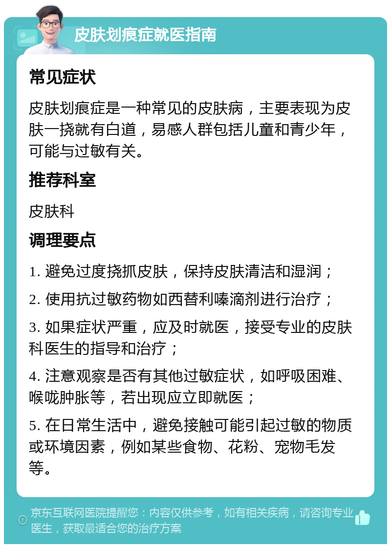 皮肤划痕症就医指南 常见症状 皮肤划痕症是一种常见的皮肤病，主要表现为皮肤一挠就有白道，易感人群包括儿童和青少年，可能与过敏有关。 推荐科室 皮肤科 调理要点 1. 避免过度挠抓皮肤，保持皮肤清洁和湿润； 2. 使用抗过敏药物如西替利嗪滴剂进行治疗； 3. 如果症状严重，应及时就医，接受专业的皮肤科医生的指导和治疗； 4. 注意观察是否有其他过敏症状，如呼吸困难、喉咙肿胀等，若出现应立即就医； 5. 在日常生活中，避免接触可能引起过敏的物质或环境因素，例如某些食物、花粉、宠物毛发等。