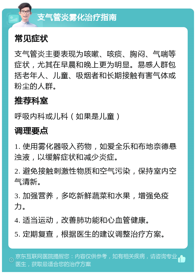 支气管炎雾化治疗指南 常见症状 支气管炎主要表现为咳嗽、咳痰、胸闷、气喘等症状，尤其在早晨和晚上更为明显。易感人群包括老年人、儿童、吸烟者和长期接触有害气体或粉尘的人群。 推荐科室 呼吸内科或儿科（如果是儿童） 调理要点 1. 使用雾化器吸入药物，如爱全乐和布地奈德悬浊液，以缓解症状和减少炎症。 2. 避免接触刺激性物质和空气污染，保持室内空气清新。 3. 加强营养，多吃新鲜蔬菜和水果，增强免疫力。 4. 适当运动，改善肺功能和心血管健康。 5. 定期复查，根据医生的建议调整治疗方案。