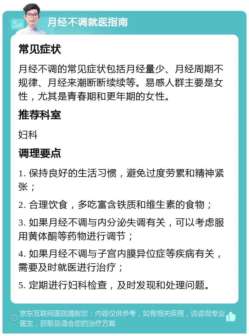 月经不调就医指南 常见症状 月经不调的常见症状包括月经量少、月经周期不规律、月经来潮断断续续等。易感人群主要是女性，尤其是青春期和更年期的女性。 推荐科室 妇科 调理要点 1. 保持良好的生活习惯，避免过度劳累和精神紧张； 2. 合理饮食，多吃富含铁质和维生素的食物； 3. 如果月经不调与内分泌失调有关，可以考虑服用黄体酮等药物进行调节； 4. 如果月经不调与子宫内膜异位症等疾病有关，需要及时就医进行治疗； 5. 定期进行妇科检查，及时发现和处理问题。