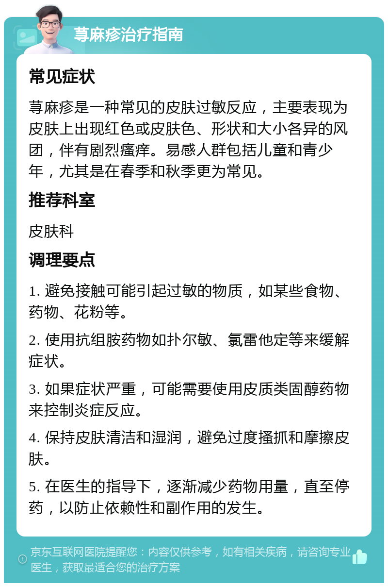 荨麻疹治疗指南 常见症状 荨麻疹是一种常见的皮肤过敏反应，主要表现为皮肤上出现红色或皮肤色、形状和大小各异的风团，伴有剧烈瘙痒。易感人群包括儿童和青少年，尤其是在春季和秋季更为常见。 推荐科室 皮肤科 调理要点 1. 避免接触可能引起过敏的物质，如某些食物、药物、花粉等。 2. 使用抗组胺药物如扑尔敏、氯雷他定等来缓解症状。 3. 如果症状严重，可能需要使用皮质类固醇药物来控制炎症反应。 4. 保持皮肤清洁和湿润，避免过度搔抓和摩擦皮肤。 5. 在医生的指导下，逐渐减少药物用量，直至停药，以防止依赖性和副作用的发生。