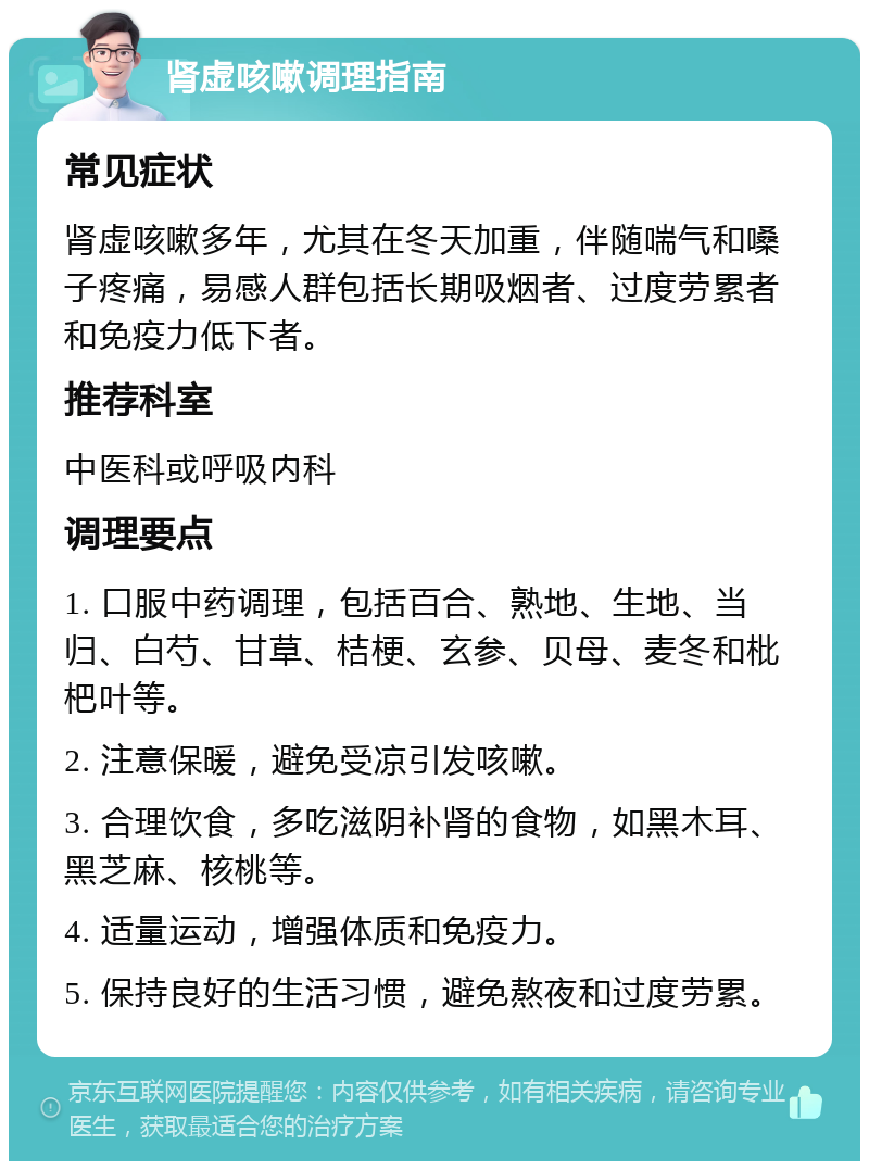 肾虚咳嗽调理指南 常见症状 肾虚咳嗽多年，尤其在冬天加重，伴随喘气和嗓子疼痛，易感人群包括长期吸烟者、过度劳累者和免疫力低下者。 推荐科室 中医科或呼吸内科 调理要点 1. 口服中药调理，包括百合、熟地、生地、当归、白芍、甘草、桔梗、玄参、贝母、麦冬和枇杷叶等。 2. 注意保暖，避免受凉引发咳嗽。 3. 合理饮食，多吃滋阴补肾的食物，如黑木耳、黑芝麻、核桃等。 4. 适量运动，增强体质和免疫力。 5. 保持良好的生活习惯，避免熬夜和过度劳累。