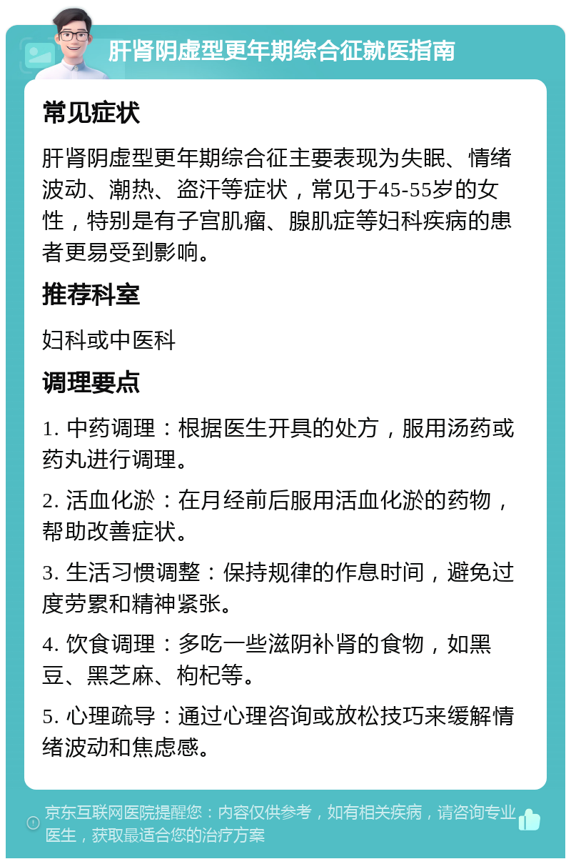 肝肾阴虚型更年期综合征就医指南 常见症状 肝肾阴虚型更年期综合征主要表现为失眠、情绪波动、潮热、盗汗等症状，常见于45-55岁的女性，特别是有子宫肌瘤、腺肌症等妇科疾病的患者更易受到影响。 推荐科室 妇科或中医科 调理要点 1. 中药调理：根据医生开具的处方，服用汤药或药丸进行调理。 2. 活血化淤：在月经前后服用活血化淤的药物，帮助改善症状。 3. 生活习惯调整：保持规律的作息时间，避免过度劳累和精神紧张。 4. 饮食调理：多吃一些滋阴补肾的食物，如黑豆、黑芝麻、枸杞等。 5. 心理疏导：通过心理咨询或放松技巧来缓解情绪波动和焦虑感。