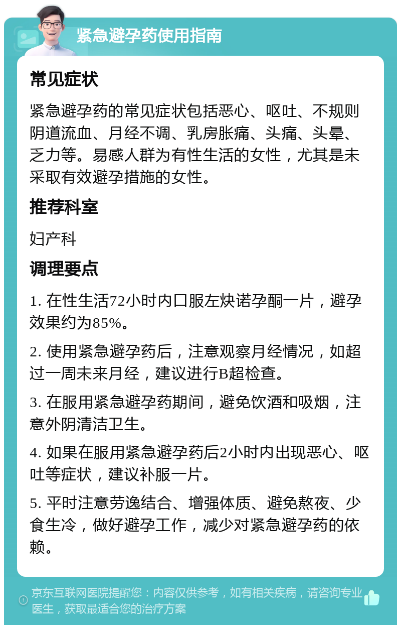 紧急避孕药使用指南 常见症状 紧急避孕药的常见症状包括恶心、呕吐、不规则阴道流血、月经不调、乳房胀痛、头痛、头晕、乏力等。易感人群为有性生活的女性，尤其是未采取有效避孕措施的女性。 推荐科室 妇产科 调理要点 1. 在性生活72小时内口服左炔诺孕酮一片，避孕效果约为85%。 2. 使用紧急避孕药后，注意观察月经情况，如超过一周未来月经，建议进行B超检查。 3. 在服用紧急避孕药期间，避免饮酒和吸烟，注意外阴清洁卫生。 4. 如果在服用紧急避孕药后2小时内出现恶心、呕吐等症状，建议补服一片。 5. 平时注意劳逸结合、增强体质、避免熬夜、少食生冷，做好避孕工作，减少对紧急避孕药的依赖。