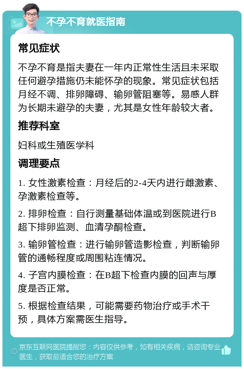 不孕不育就医指南 常见症状 不孕不育是指夫妻在一年内正常性生活且未采取任何避孕措施仍未能怀孕的现象。常见症状包括月经不调、排卵障碍、输卵管阻塞等。易感人群为长期未避孕的夫妻，尤其是女性年龄较大者。 推荐科室 妇科或生殖医学科 调理要点 1. 女性激素检查：月经后的2-4天内进行雌激素、孕激素检查等。 2. 排卵检查：自行测量基础体温或到医院进行B超下排卵监测、血清孕酮检查。 3. 输卵管检查：进行输卵管造影检查，判断输卵管的通畅程度或周围粘连情况。 4. 子宫内膜检查：在B超下检查内膜的回声与厚度是否正常。 5. 根据检查结果，可能需要药物治疗或手术干预，具体方案需医生指导。