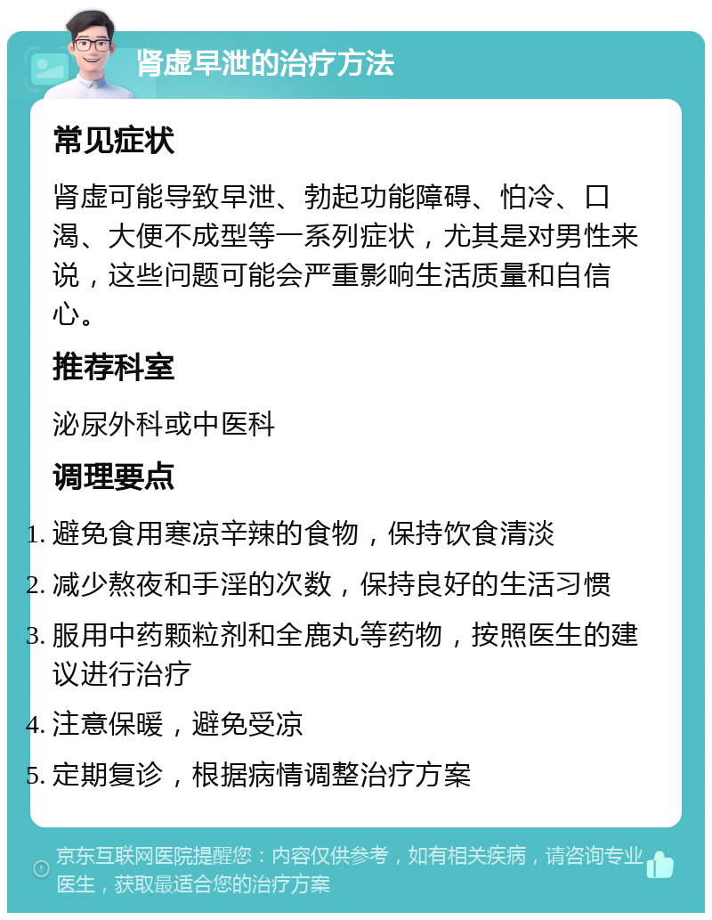 肾虚早泄的治疗方法 常见症状 肾虚可能导致早泄、勃起功能障碍、怕冷、口渴、大便不成型等一系列症状，尤其是对男性来说，这些问题可能会严重影响生活质量和自信心。 推荐科室 泌尿外科或中医科 调理要点 避免食用寒凉辛辣的食物，保持饮食清淡 减少熬夜和手淫的次数，保持良好的生活习惯 服用中药颗粒剂和全鹿丸等药物，按照医生的建议进行治疗 注意保暖，避免受凉 定期复诊，根据病情调整治疗方案