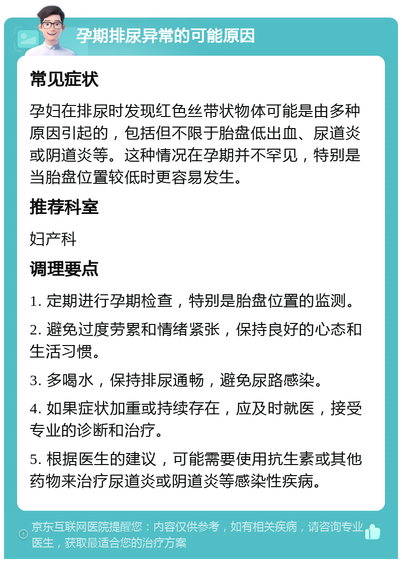 孕期排尿异常的可能原因 常见症状 孕妇在排尿时发现红色丝带状物体可能是由多种原因引起的，包括但不限于胎盘低出血、尿道炎或阴道炎等。这种情况在孕期并不罕见，特别是当胎盘位置较低时更容易发生。 推荐科室 妇产科 调理要点 1. 定期进行孕期检查，特别是胎盘位置的监测。 2. 避免过度劳累和情绪紧张，保持良好的心态和生活习惯。 3. 多喝水，保持排尿通畅，避免尿路感染。 4. 如果症状加重或持续存在，应及时就医，接受专业的诊断和治疗。 5. 根据医生的建议，可能需要使用抗生素或其他药物来治疗尿道炎或阴道炎等感染性疾病。