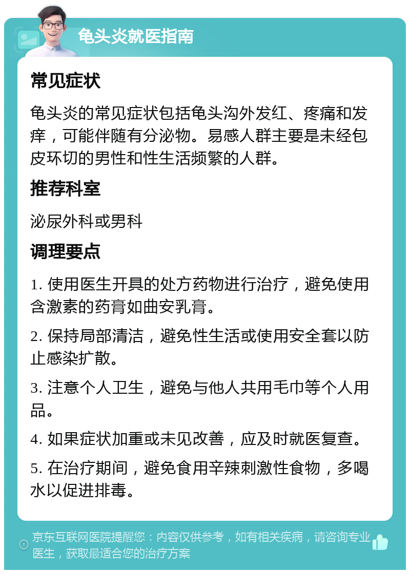 龟头炎就医指南 常见症状 龟头炎的常见症状包括龟头沟外发红、疼痛和发痒，可能伴随有分泌物。易感人群主要是未经包皮环切的男性和性生活频繁的人群。 推荐科室 泌尿外科或男科 调理要点 1. 使用医生开具的处方药物进行治疗，避免使用含激素的药膏如曲安乳膏。 2. 保持局部清洁，避免性生活或使用安全套以防止感染扩散。 3. 注意个人卫生，避免与他人共用毛巾等个人用品。 4. 如果症状加重或未见改善，应及时就医复查。 5. 在治疗期间，避免食用辛辣刺激性食物，多喝水以促进排毒。