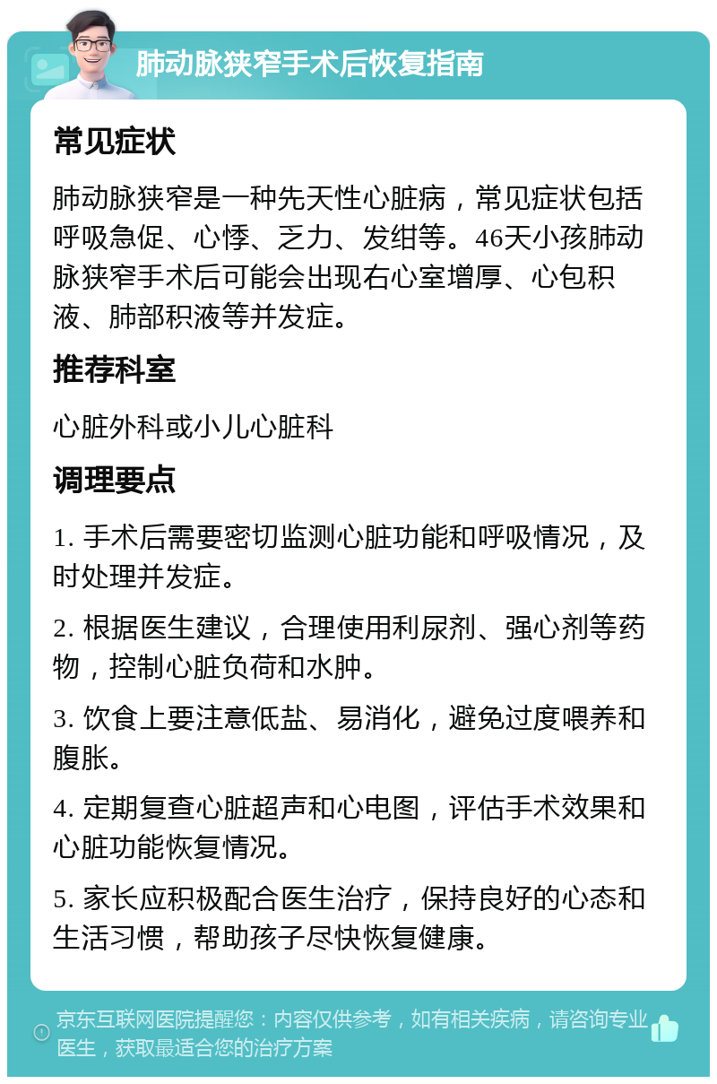 肺动脉狭窄手术后恢复指南 常见症状 肺动脉狭窄是一种先天性心脏病，常见症状包括呼吸急促、心悸、乏力、发绀等。46天小孩肺动脉狭窄手术后可能会出现右心室增厚、心包积液、肺部积液等并发症。 推荐科室 心脏外科或小儿心脏科 调理要点 1. 手术后需要密切监测心脏功能和呼吸情况，及时处理并发症。 2. 根据医生建议，合理使用利尿剂、强心剂等药物，控制心脏负荷和水肿。 3. 饮食上要注意低盐、易消化，避免过度喂养和腹胀。 4. 定期复查心脏超声和心电图，评估手术效果和心脏功能恢复情况。 5. 家长应积极配合医生治疗，保持良好的心态和生活习惯，帮助孩子尽快恢复健康。