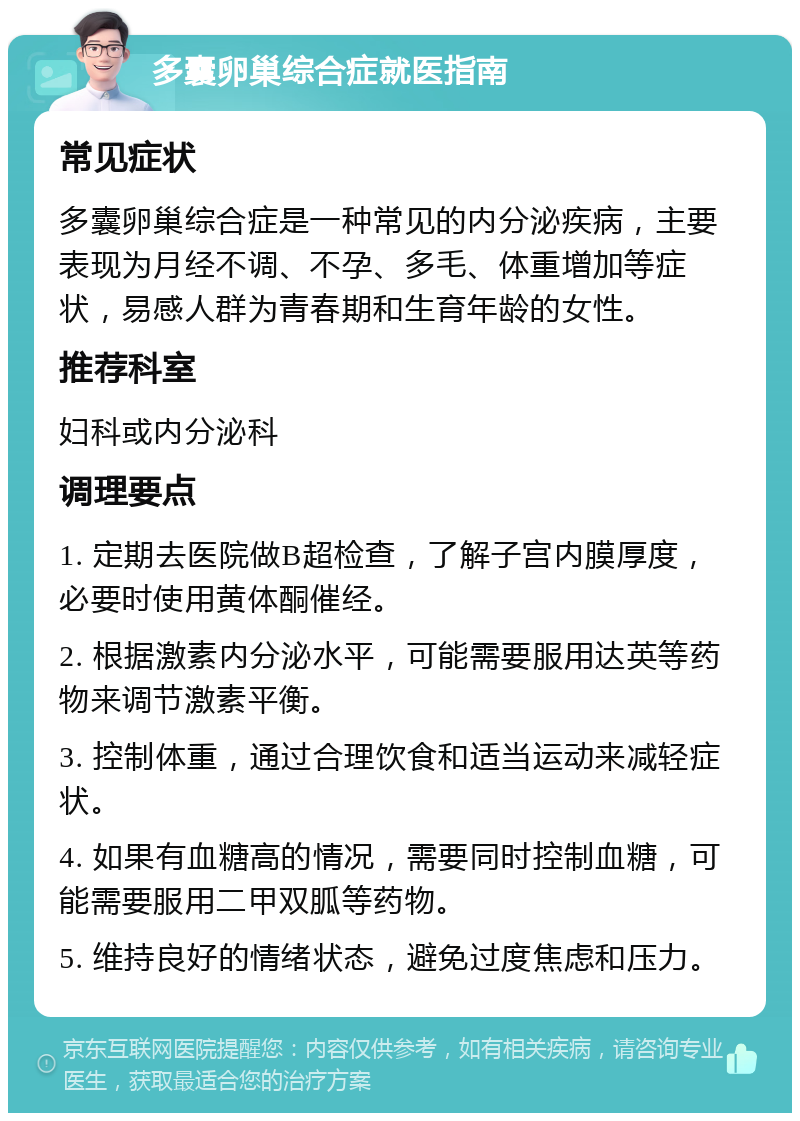 多囊卵巢综合症就医指南 常见症状 多囊卵巢综合症是一种常见的内分泌疾病，主要表现为月经不调、不孕、多毛、体重增加等症状，易感人群为青春期和生育年龄的女性。 推荐科室 妇科或内分泌科 调理要点 1. 定期去医院做B超检查，了解子宫内膜厚度，必要时使用黄体酮催经。 2. 根据激素内分泌水平，可能需要服用达英等药物来调节激素平衡。 3. 控制体重，通过合理饮食和适当运动来减轻症状。 4. 如果有血糖高的情况，需要同时控制血糖，可能需要服用二甲双胍等药物。 5. 维持良好的情绪状态，避免过度焦虑和压力。