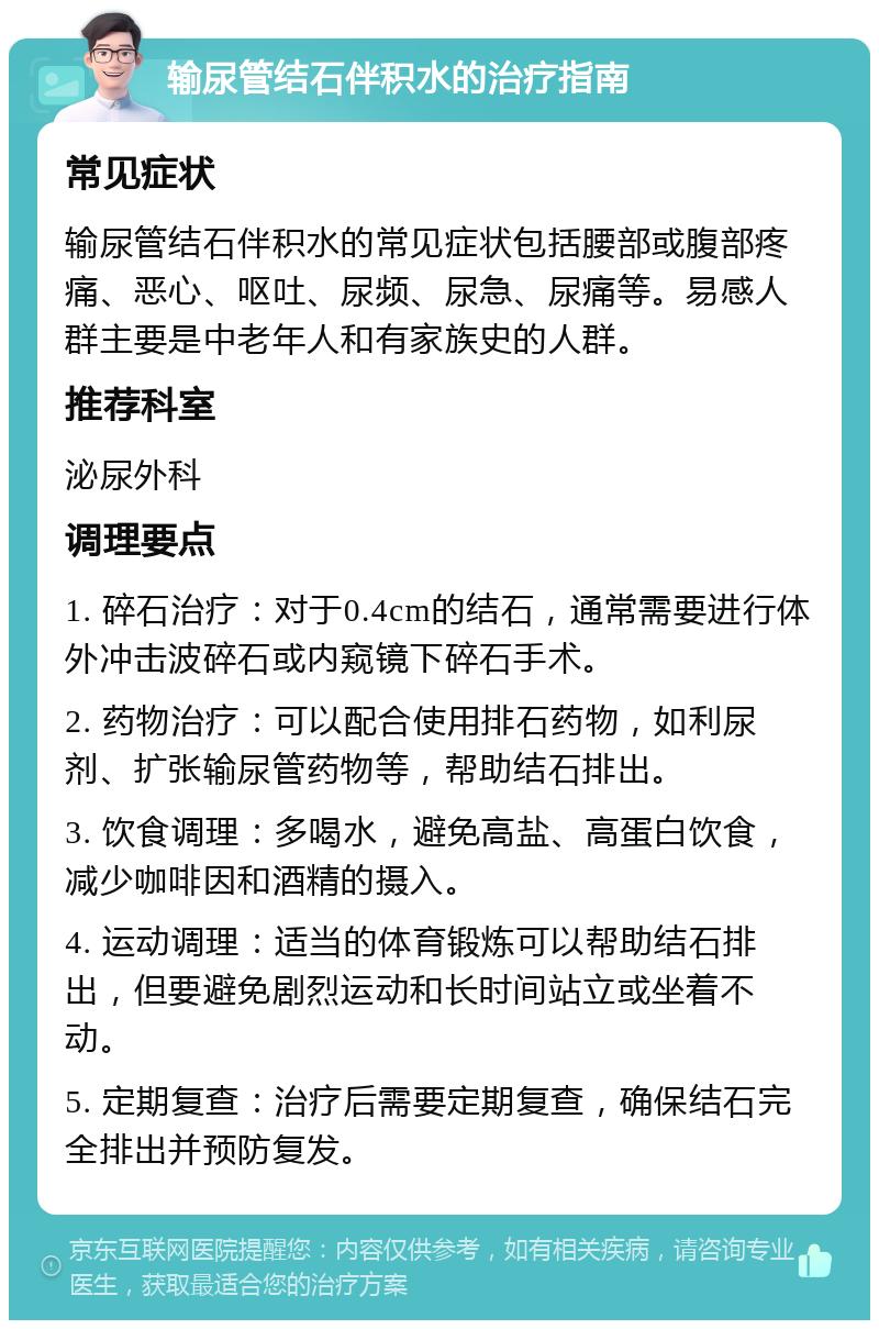 输尿管结石伴积水的治疗指南 常见症状 输尿管结石伴积水的常见症状包括腰部或腹部疼痛、恶心、呕吐、尿频、尿急、尿痛等。易感人群主要是中老年人和有家族史的人群。 推荐科室 泌尿外科 调理要点 1. 碎石治疗：对于0.4cm的结石，通常需要进行体外冲击波碎石或内窥镜下碎石手术。 2. 药物治疗：可以配合使用排石药物，如利尿剂、扩张输尿管药物等，帮助结石排出。 3. 饮食调理：多喝水，避免高盐、高蛋白饮食，减少咖啡因和酒精的摄入。 4. 运动调理：适当的体育锻炼可以帮助结石排出，但要避免剧烈运动和长时间站立或坐着不动。 5. 定期复查：治疗后需要定期复查，确保结石完全排出并预防复发。