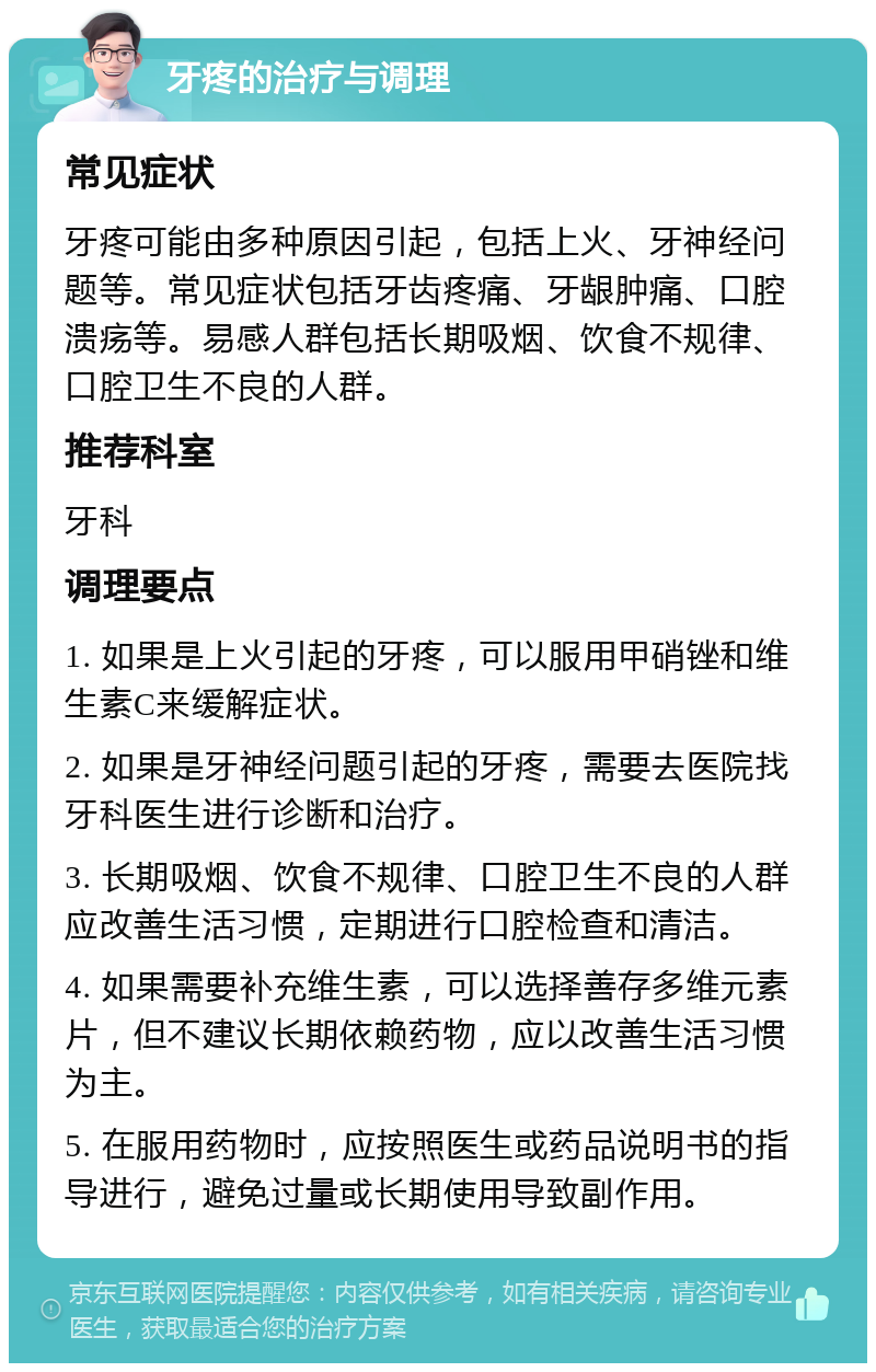 牙疼的治疗与调理 常见症状 牙疼可能由多种原因引起，包括上火、牙神经问题等。常见症状包括牙齿疼痛、牙龈肿痛、口腔溃疡等。易感人群包括长期吸烟、饮食不规律、口腔卫生不良的人群。 推荐科室 牙科 调理要点 1. 如果是上火引起的牙疼，可以服用甲硝锉和维生素C来缓解症状。 2. 如果是牙神经问题引起的牙疼，需要去医院找牙科医生进行诊断和治疗。 3. 长期吸烟、饮食不规律、口腔卫生不良的人群应改善生活习惯，定期进行口腔检查和清洁。 4. 如果需要补充维生素，可以选择善存多维元素片，但不建议长期依赖药物，应以改善生活习惯为主。 5. 在服用药物时，应按照医生或药品说明书的指导进行，避免过量或长期使用导致副作用。