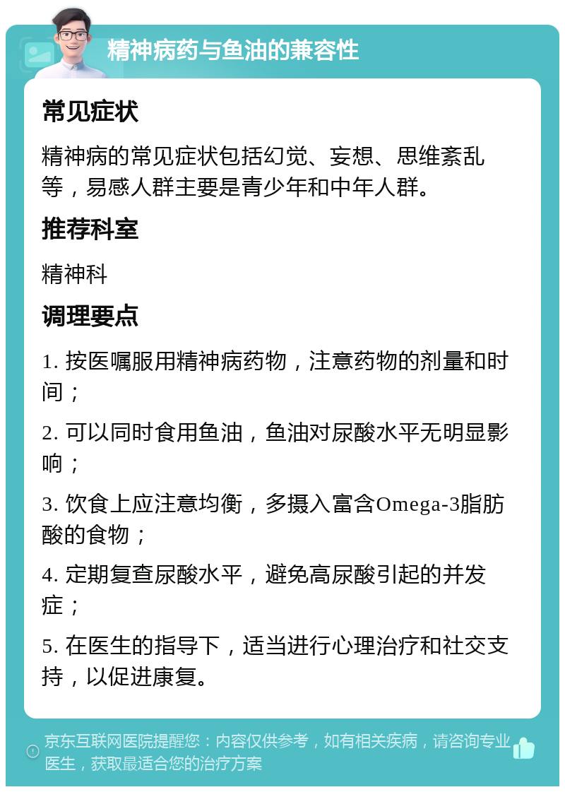 精神病药与鱼油的兼容性 常见症状 精神病的常见症状包括幻觉、妄想、思维紊乱等，易感人群主要是青少年和中年人群。 推荐科室 精神科 调理要点 1. 按医嘱服用精神病药物，注意药物的剂量和时间； 2. 可以同时食用鱼油，鱼油对尿酸水平无明显影响； 3. 饮食上应注意均衡，多摄入富含Omega-3脂肪酸的食物； 4. 定期复查尿酸水平，避免高尿酸引起的并发症； 5. 在医生的指导下，适当进行心理治疗和社交支持，以促进康复。