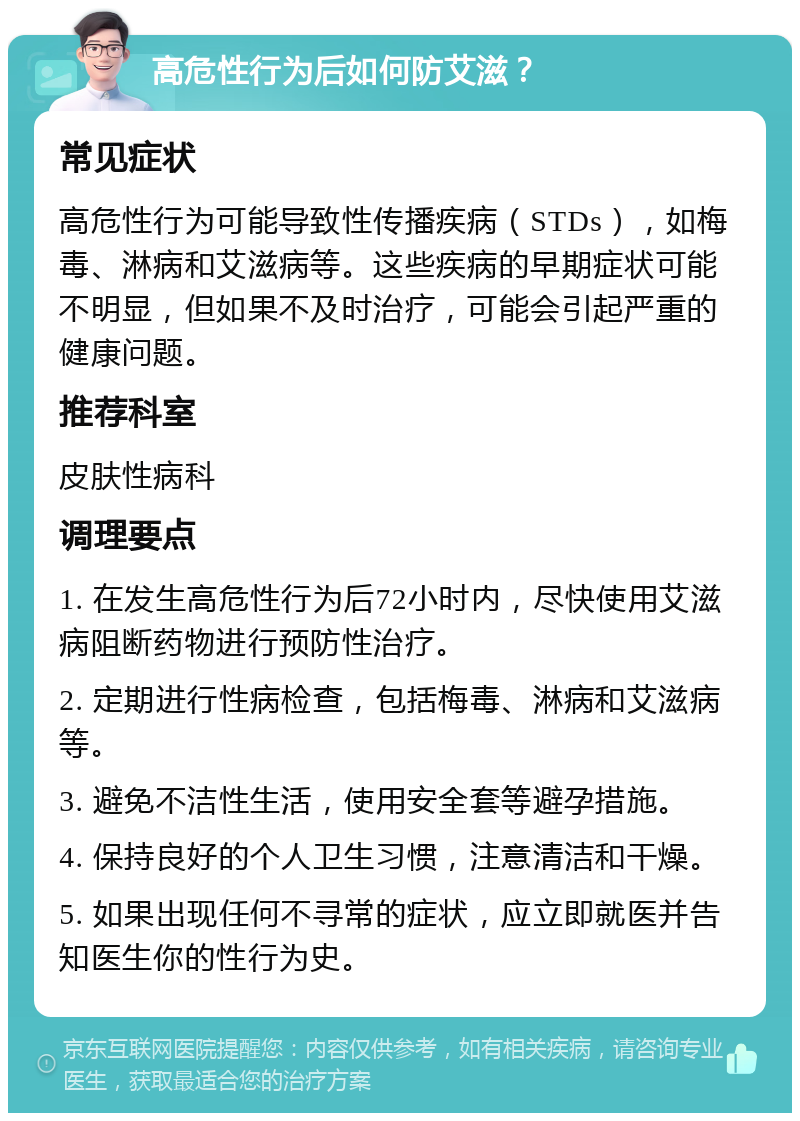 高危性行为后如何防艾滋？ 常见症状 高危性行为可能导致性传播疾病（STDs），如梅毒、淋病和艾滋病等。这些疾病的早期症状可能不明显，但如果不及时治疗，可能会引起严重的健康问题。 推荐科室 皮肤性病科 调理要点 1. 在发生高危性行为后72小时内，尽快使用艾滋病阻断药物进行预防性治疗。 2. 定期进行性病检查，包括梅毒、淋病和艾滋病等。 3. 避免不洁性生活，使用安全套等避孕措施。 4. 保持良好的个人卫生习惯，注意清洁和干燥。 5. 如果出现任何不寻常的症状，应立即就医并告知医生你的性行为史。