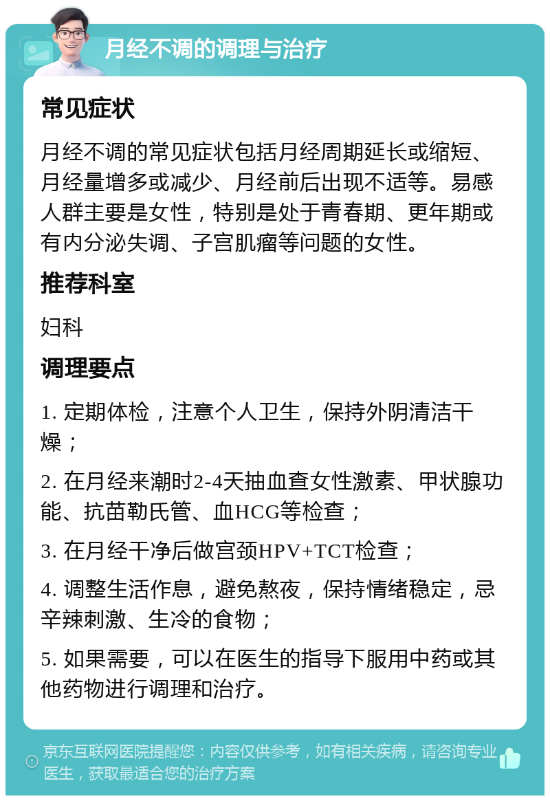 月经不调的调理与治疗 常见症状 月经不调的常见症状包括月经周期延长或缩短、月经量增多或减少、月经前后出现不适等。易感人群主要是女性，特别是处于青春期、更年期或有内分泌失调、子宫肌瘤等问题的女性。 推荐科室 妇科 调理要点 1. 定期体检，注意个人卫生，保持外阴清洁干燥； 2. 在月经来潮时2-4天抽血查女性激素、甲状腺功能、抗苗勒氏管、血HCG等检查； 3. 在月经干净后做宫颈HPV+TCT检查； 4. 调整生活作息，避免熬夜，保持情绪稳定，忌辛辣刺激、生冷的食物； 5. 如果需要，可以在医生的指导下服用中药或其他药物进行调理和治疗。