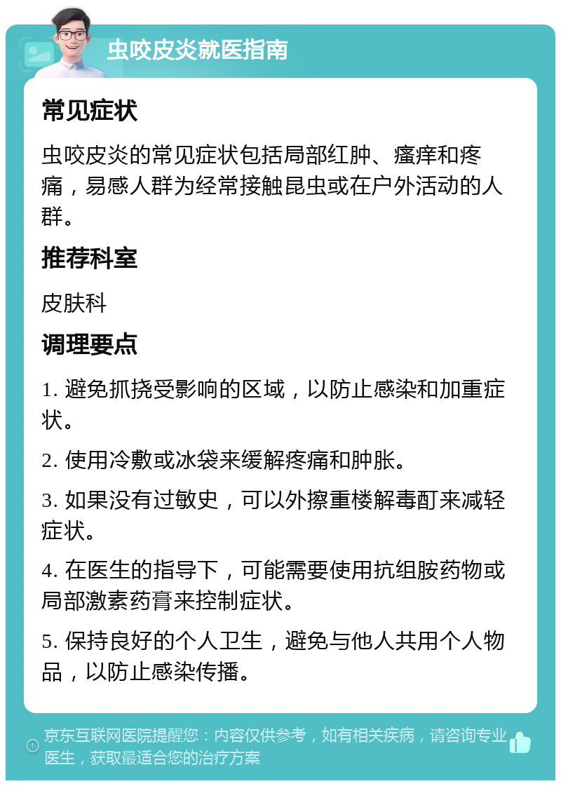 虫咬皮炎就医指南 常见症状 虫咬皮炎的常见症状包括局部红肿、瘙痒和疼痛，易感人群为经常接触昆虫或在户外活动的人群。 推荐科室 皮肤科 调理要点 1. 避免抓挠受影响的区域，以防止感染和加重症状。 2. 使用冷敷或冰袋来缓解疼痛和肿胀。 3. 如果没有过敏史，可以外擦重楼解毒酊来减轻症状。 4. 在医生的指导下，可能需要使用抗组胺药物或局部激素药膏来控制症状。 5. 保持良好的个人卫生，避免与他人共用个人物品，以防止感染传播。