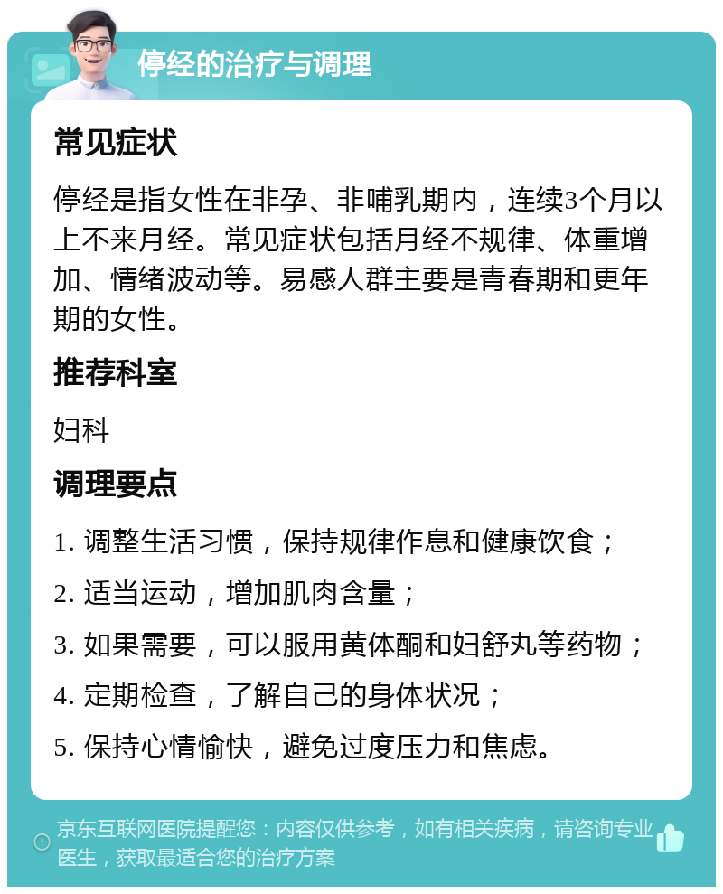 停经的治疗与调理 常见症状 停经是指女性在非孕、非哺乳期内，连续3个月以上不来月经。常见症状包括月经不规律、体重增加、情绪波动等。易感人群主要是青春期和更年期的女性。 推荐科室 妇科 调理要点 1. 调整生活习惯，保持规律作息和健康饮食； 2. 适当运动，增加肌肉含量； 3. 如果需要，可以服用黄体酮和妇舒丸等药物； 4. 定期检查，了解自己的身体状况； 5. 保持心情愉快，避免过度压力和焦虑。