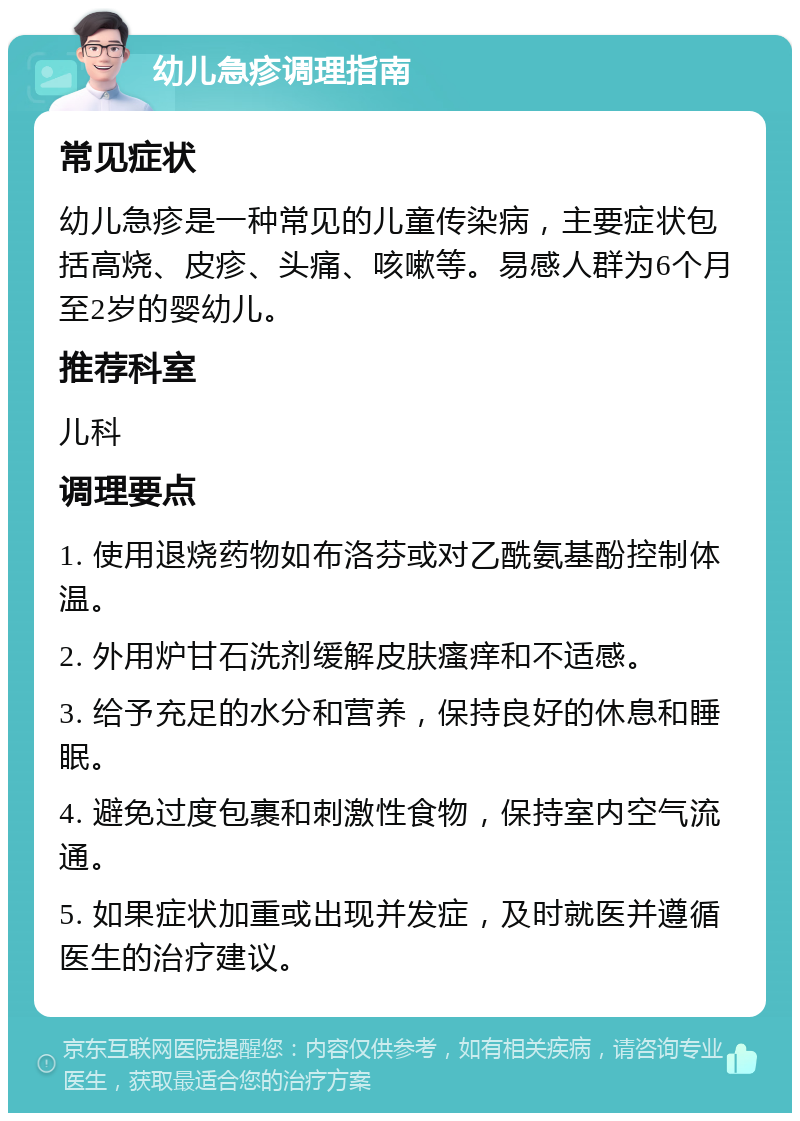 幼儿急疹调理指南 常见症状 幼儿急疹是一种常见的儿童传染病，主要症状包括高烧、皮疹、头痛、咳嗽等。易感人群为6个月至2岁的婴幼儿。 推荐科室 儿科 调理要点 1. 使用退烧药物如布洛芬或对乙酰氨基酚控制体温。 2. 外用炉甘石洗剂缓解皮肤瘙痒和不适感。 3. 给予充足的水分和营养，保持良好的休息和睡眠。 4. 避免过度包裹和刺激性食物，保持室内空气流通。 5. 如果症状加重或出现并发症，及时就医并遵循医生的治疗建议。