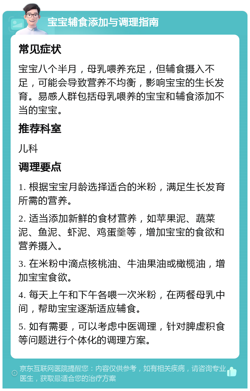 宝宝辅食添加与调理指南 常见症状 宝宝八个半月，母乳喂养充足，但辅食摄入不足，可能会导致营养不均衡，影响宝宝的生长发育。易感人群包括母乳喂养的宝宝和辅食添加不当的宝宝。 推荐科室 儿科 调理要点 1. 根据宝宝月龄选择适合的米粉，满足生长发育所需的营养。 2. 适当添加新鲜的食材营养，如苹果泥、蔬菜泥、鱼泥、虾泥、鸡蛋羹等，增加宝宝的食欲和营养摄入。 3. 在米粉中滴点核桃油、牛油果油或橄榄油，增加宝宝食欲。 4. 每天上午和下午各喂一次米粉，在两餐母乳中间，帮助宝宝逐渐适应辅食。 5. 如有需要，可以考虑中医调理，针对脾虚积食等问题进行个体化的调理方案。