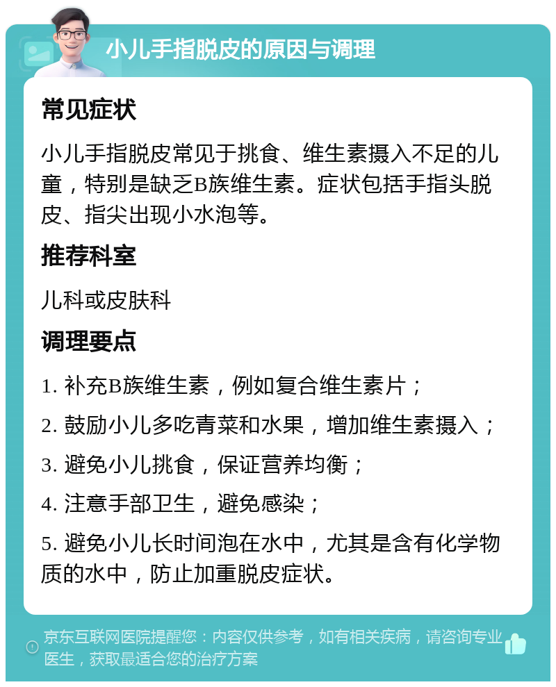 小儿手指脱皮的原因与调理 常见症状 小儿手指脱皮常见于挑食、维生素摄入不足的儿童，特别是缺乏B族维生素。症状包括手指头脱皮、指尖出现小水泡等。 推荐科室 儿科或皮肤科 调理要点 1. 补充B族维生素，例如复合维生素片； 2. 鼓励小儿多吃青菜和水果，增加维生素摄入； 3. 避免小儿挑食，保证营养均衡； 4. 注意手部卫生，避免感染； 5. 避免小儿长时间泡在水中，尤其是含有化学物质的水中，防止加重脱皮症状。