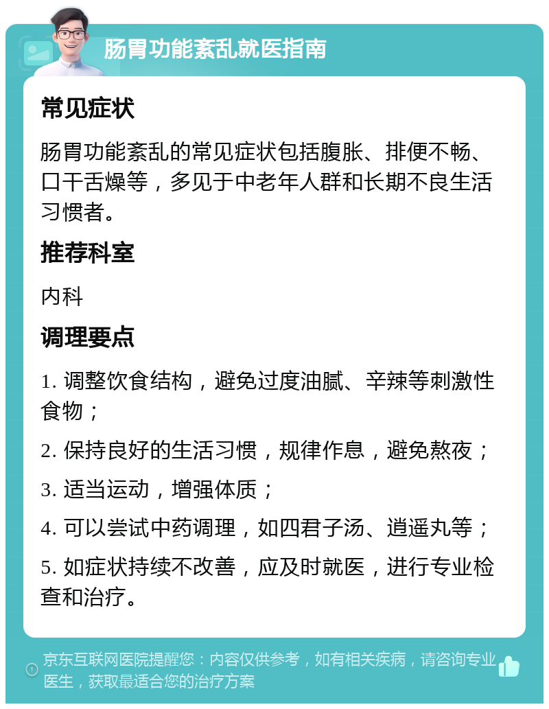 肠胃功能紊乱就医指南 常见症状 肠胃功能紊乱的常见症状包括腹胀、排便不畅、口干舌燥等，多见于中老年人群和长期不良生活习惯者。 推荐科室 内科 调理要点 1. 调整饮食结构，避免过度油腻、辛辣等刺激性食物； 2. 保持良好的生活习惯，规律作息，避免熬夜； 3. 适当运动，增强体质； 4. 可以尝试中药调理，如四君子汤、逍遥丸等； 5. 如症状持续不改善，应及时就医，进行专业检查和治疗。