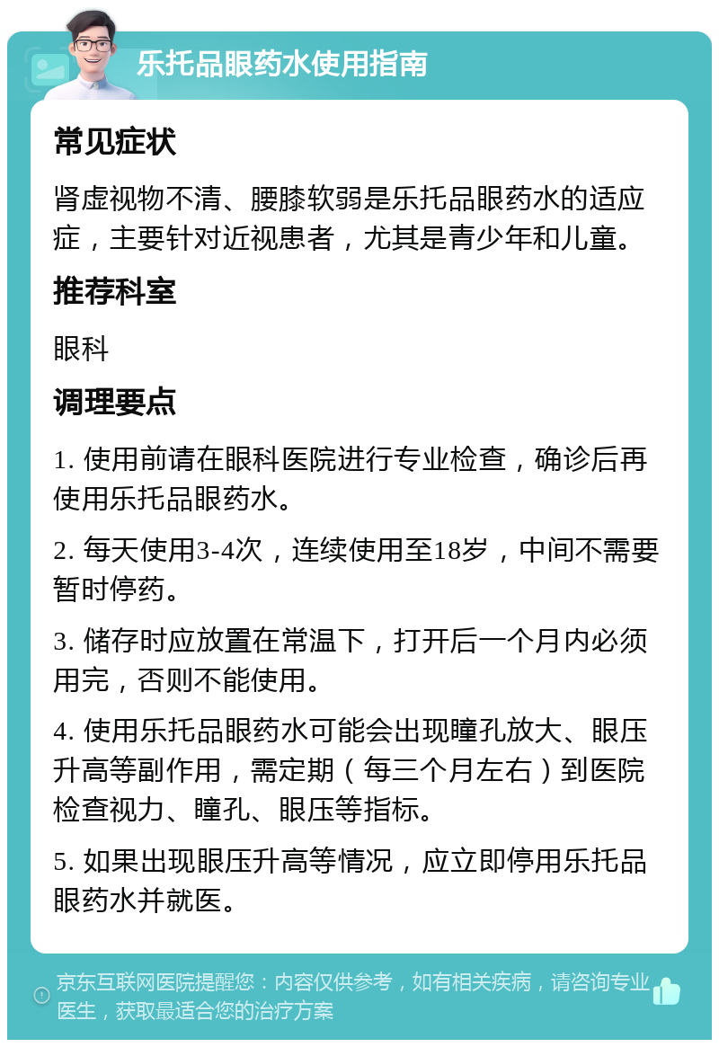 乐托品眼药水使用指南 常见症状 肾虚视物不清、腰膝软弱是乐托品眼药水的适应症，主要针对近视患者，尤其是青少年和儿童。 推荐科室 眼科 调理要点 1. 使用前请在眼科医院进行专业检查，确诊后再使用乐托品眼药水。 2. 每天使用3-4次，连续使用至18岁，中间不需要暂时停药。 3. 储存时应放置在常温下，打开后一个月内必须用完，否则不能使用。 4. 使用乐托品眼药水可能会出现瞳孔放大、眼压升高等副作用，需定期（每三个月左右）到医院检查视力、瞳孔、眼压等指标。 5. 如果出现眼压升高等情况，应立即停用乐托品眼药水并就医。