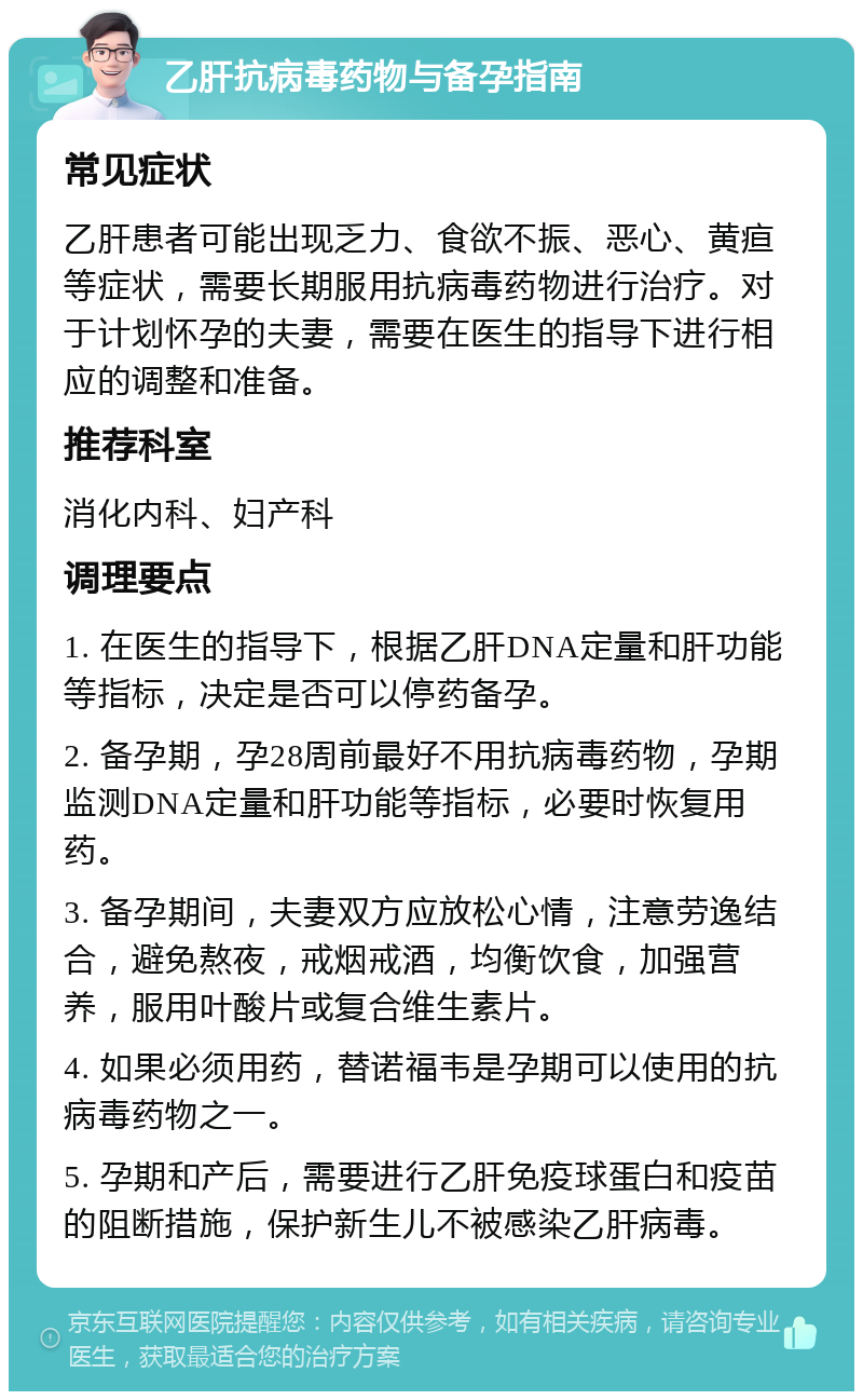 乙肝抗病毒药物与备孕指南 常见症状 乙肝患者可能出现乏力、食欲不振、恶心、黄疸等症状，需要长期服用抗病毒药物进行治疗。对于计划怀孕的夫妻，需要在医生的指导下进行相应的调整和准备。 推荐科室 消化内科、妇产科 调理要点 1. 在医生的指导下，根据乙肝DNA定量和肝功能等指标，决定是否可以停药备孕。 2. 备孕期，孕28周前最好不用抗病毒药物，孕期监测DNA定量和肝功能等指标，必要时恢复用药。 3. 备孕期间，夫妻双方应放松心情，注意劳逸结合，避免熬夜，戒烟戒酒，均衡饮食，加强营养，服用叶酸片或复合维生素片。 4. 如果必须用药，替诺福韦是孕期可以使用的抗病毒药物之一。 5. 孕期和产后，需要进行乙肝免疫球蛋白和疫苗的阻断措施，保护新生儿不被感染乙肝病毒。