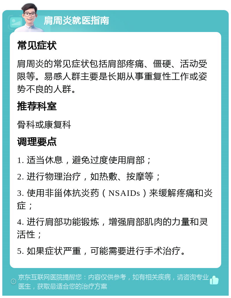 肩周炎就医指南 常见症状 肩周炎的常见症状包括肩部疼痛、僵硬、活动受限等。易感人群主要是长期从事重复性工作或姿势不良的人群。 推荐科室 骨科或康复科 调理要点 1. 适当休息，避免过度使用肩部； 2. 进行物理治疗，如热敷、按摩等； 3. 使用非甾体抗炎药（NSAIDs）来缓解疼痛和炎症； 4. 进行肩部功能锻炼，增强肩部肌肉的力量和灵活性； 5. 如果症状严重，可能需要进行手术治疗。