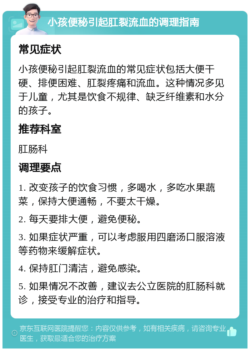 小孩便秘引起肛裂流血的调理指南 常见症状 小孩便秘引起肛裂流血的常见症状包括大便干硬、排便困难、肛裂疼痛和流血。这种情况多见于儿童，尤其是饮食不规律、缺乏纤维素和水分的孩子。 推荐科室 肛肠科 调理要点 1. 改变孩子的饮食习惯，多喝水，多吃水果蔬菜，保持大便通畅，不要太干燥。 2. 每天要排大便，避免便秘。 3. 如果症状严重，可以考虑服用四磨汤口服溶液等药物来缓解症状。 4. 保持肛门清洁，避免感染。 5. 如果情况不改善，建议去公立医院的肛肠科就诊，接受专业的治疗和指导。