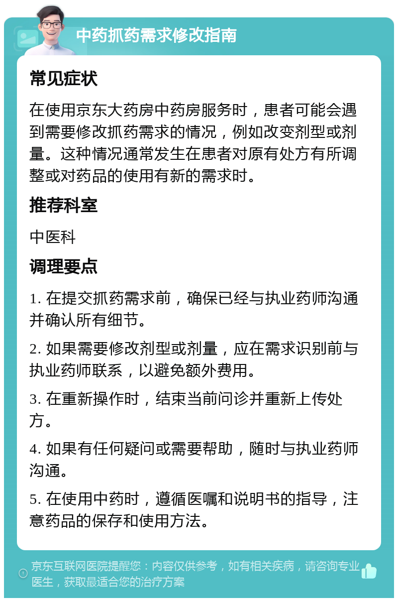 中药抓药需求修改指南 常见症状 在使用京东大药房中药房服务时，患者可能会遇到需要修改抓药需求的情况，例如改变剂型或剂量。这种情况通常发生在患者对原有处方有所调整或对药品的使用有新的需求时。 推荐科室 中医科 调理要点 1. 在提交抓药需求前，确保已经与执业药师沟通并确认所有细节。 2. 如果需要修改剂型或剂量，应在需求识别前与执业药师联系，以避免额外费用。 3. 在重新操作时，结束当前问诊并重新上传处方。 4. 如果有任何疑问或需要帮助，随时与执业药师沟通。 5. 在使用中药时，遵循医嘱和说明书的指导，注意药品的保存和使用方法。