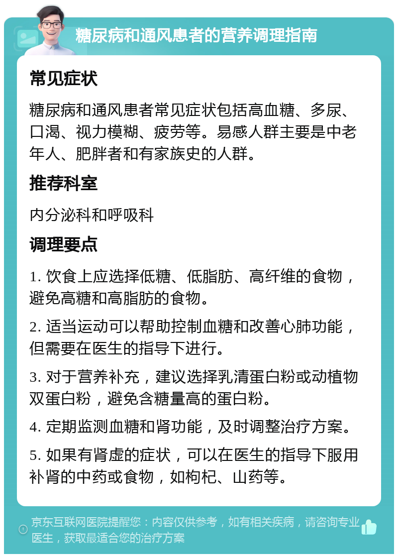 糖尿病和通风患者的营养调理指南 常见症状 糖尿病和通风患者常见症状包括高血糖、多尿、口渴、视力模糊、疲劳等。易感人群主要是中老年人、肥胖者和有家族史的人群。 推荐科室 内分泌科和呼吸科 调理要点 1. 饮食上应选择低糖、低脂肪、高纤维的食物，避免高糖和高脂肪的食物。 2. 适当运动可以帮助控制血糖和改善心肺功能，但需要在医生的指导下进行。 3. 对于营养补充，建议选择乳清蛋白粉或动植物双蛋白粉，避免含糖量高的蛋白粉。 4. 定期监测血糖和肾功能，及时调整治疗方案。 5. 如果有肾虚的症状，可以在医生的指导下服用补肾的中药或食物，如枸杞、山药等。