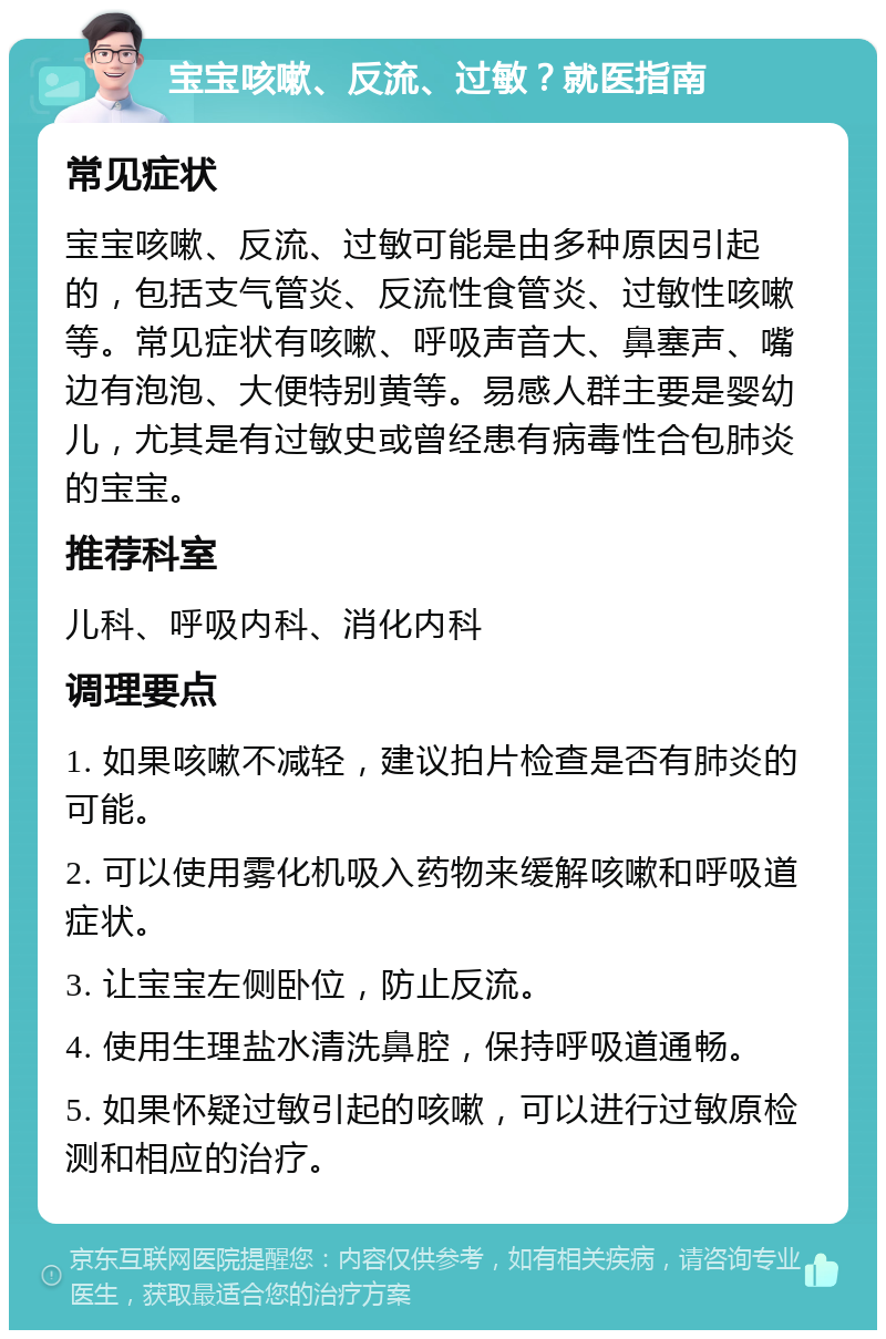 宝宝咳嗽、反流、过敏？就医指南 常见症状 宝宝咳嗽、反流、过敏可能是由多种原因引起的，包括支气管炎、反流性食管炎、过敏性咳嗽等。常见症状有咳嗽、呼吸声音大、鼻塞声、嘴边有泡泡、大便特别黄等。易感人群主要是婴幼儿，尤其是有过敏史或曾经患有病毒性合包肺炎的宝宝。 推荐科室 儿科、呼吸内科、消化内科 调理要点 1. 如果咳嗽不减轻，建议拍片检查是否有肺炎的可能。 2. 可以使用雾化机吸入药物来缓解咳嗽和呼吸道症状。 3. 让宝宝左侧卧位，防止反流。 4. 使用生理盐水清洗鼻腔，保持呼吸道通畅。 5. 如果怀疑过敏引起的咳嗽，可以进行过敏原检测和相应的治疗。