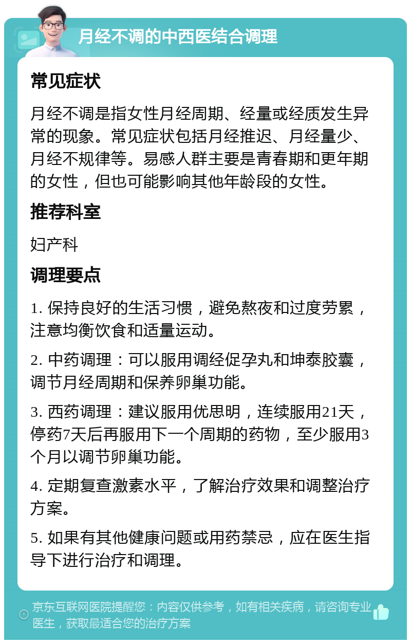 月经不调的中西医结合调理 常见症状 月经不调是指女性月经周期、经量或经质发生异常的现象。常见症状包括月经推迟、月经量少、月经不规律等。易感人群主要是青春期和更年期的女性，但也可能影响其他年龄段的女性。 推荐科室 妇产科 调理要点 1. 保持良好的生活习惯，避免熬夜和过度劳累，注意均衡饮食和适量运动。 2. 中药调理：可以服用调经促孕丸和坤泰胶囊，调节月经周期和保养卵巢功能。 3. 西药调理：建议服用优思明，连续服用21天，停药7天后再服用下一个周期的药物，至少服用3个月以调节卵巢功能。 4. 定期复查激素水平，了解治疗效果和调整治疗方案。 5. 如果有其他健康问题或用药禁忌，应在医生指导下进行治疗和调理。