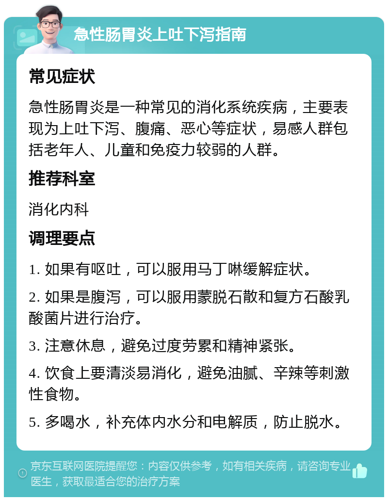 急性肠胃炎上吐下泻指南 常见症状 急性肠胃炎是一种常见的消化系统疾病，主要表现为上吐下泻、腹痛、恶心等症状，易感人群包括老年人、儿童和免疫力较弱的人群。 推荐科室 消化内科 调理要点 1. 如果有呕吐，可以服用马丁啉缓解症状。 2. 如果是腹泻，可以服用蒙脱石散和复方石酸乳酸菌片进行治疗。 3. 注意休息，避免过度劳累和精神紧张。 4. 饮食上要清淡易消化，避免油腻、辛辣等刺激性食物。 5. 多喝水，补充体内水分和电解质，防止脱水。