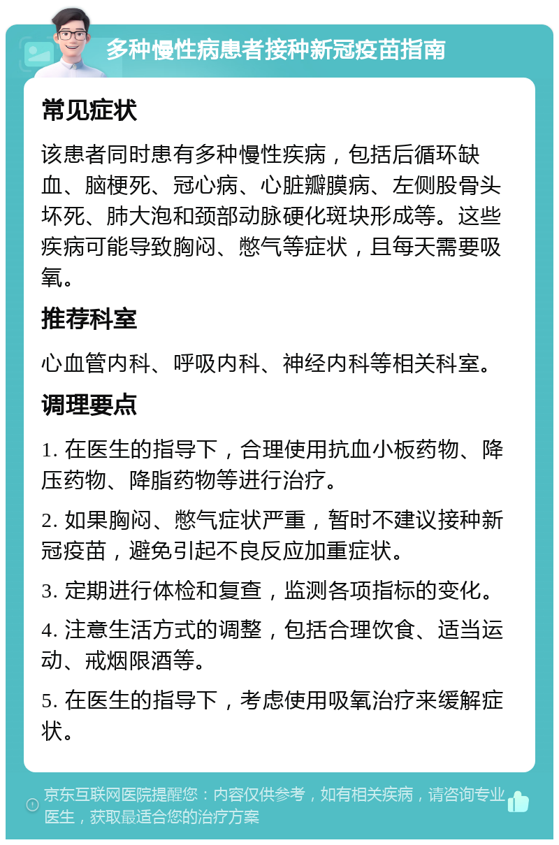 多种慢性病患者接种新冠疫苗指南 常见症状 该患者同时患有多种慢性疾病，包括后循环缺血、脑梗死、冠心病、心脏瓣膜病、左侧股骨头坏死、肺大泡和颈部动脉硬化斑块形成等。这些疾病可能导致胸闷、憋气等症状，且每天需要吸氧。 推荐科室 心血管内科、呼吸内科、神经内科等相关科室。 调理要点 1. 在医生的指导下，合理使用抗血小板药物、降压药物、降脂药物等进行治疗。 2. 如果胸闷、憋气症状严重，暂时不建议接种新冠疫苗，避免引起不良反应加重症状。 3. 定期进行体检和复查，监测各项指标的变化。 4. 注意生活方式的调整，包括合理饮食、适当运动、戒烟限酒等。 5. 在医生的指导下，考虑使用吸氧治疗来缓解症状。