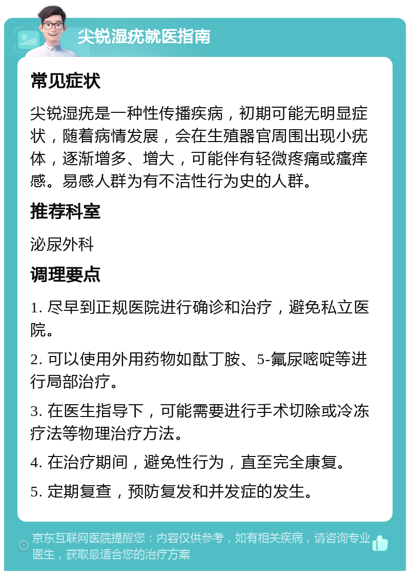 尖锐湿疣就医指南 常见症状 尖锐湿疣是一种性传播疾病，初期可能无明显症状，随着病情发展，会在生殖器官周围出现小疣体，逐渐增多、增大，可能伴有轻微疼痛或瘙痒感。易感人群为有不洁性行为史的人群。 推荐科室 泌尿外科 调理要点 1. 尽早到正规医院进行确诊和治疗，避免私立医院。 2. 可以使用外用药物如酞丁胺、5-氟尿嘧啶等进行局部治疗。 3. 在医生指导下，可能需要进行手术切除或冷冻疗法等物理治疗方法。 4. 在治疗期间，避免性行为，直至完全康复。 5. 定期复查，预防复发和并发症的发生。