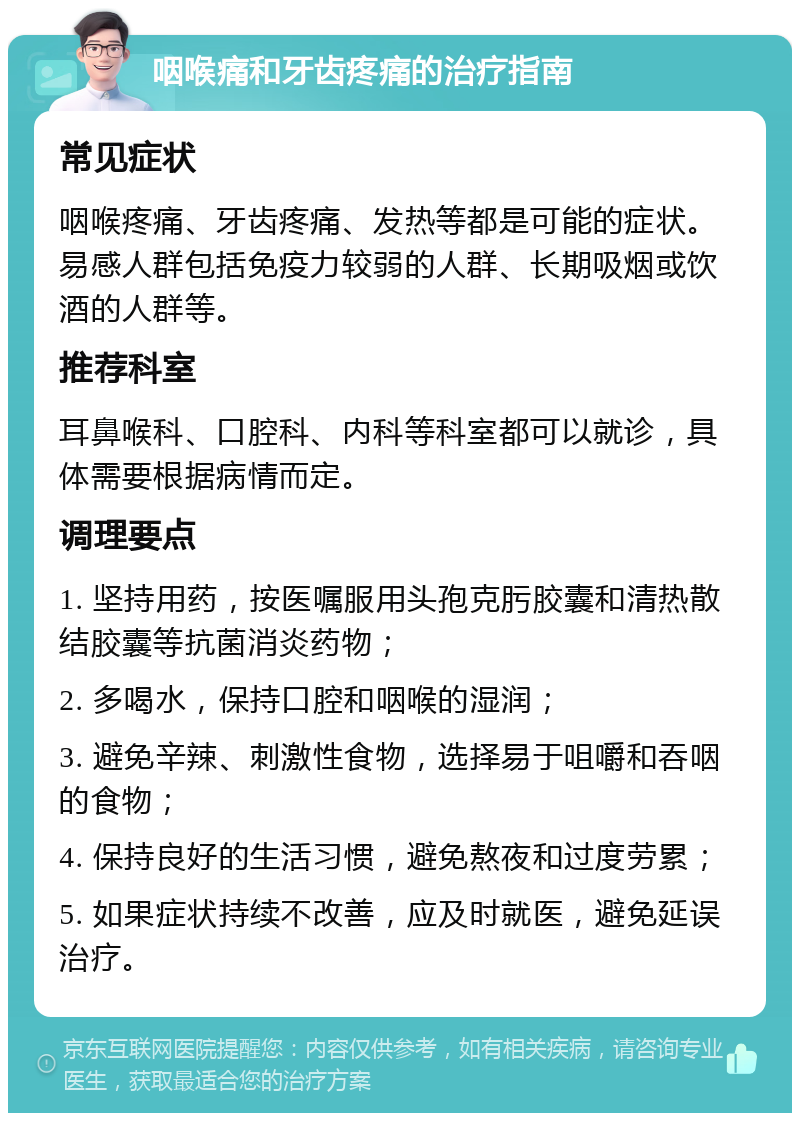 咽喉痛和牙齿疼痛的治疗指南 常见症状 咽喉疼痛、牙齿疼痛、发热等都是可能的症状。易感人群包括免疫力较弱的人群、长期吸烟或饮酒的人群等。 推荐科室 耳鼻喉科、口腔科、内科等科室都可以就诊，具体需要根据病情而定。 调理要点 1. 坚持用药，按医嘱服用头孢克肟胶囊和清热散结胶囊等抗菌消炎药物； 2. 多喝水，保持口腔和咽喉的湿润； 3. 避免辛辣、刺激性食物，选择易于咀嚼和吞咽的食物； 4. 保持良好的生活习惯，避免熬夜和过度劳累； 5. 如果症状持续不改善，应及时就医，避免延误治疗。